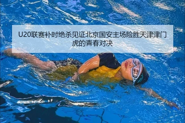 U20联赛补时绝杀见证北京国安主场险胜天津津门虎的青春对决 - BOBSPORTS